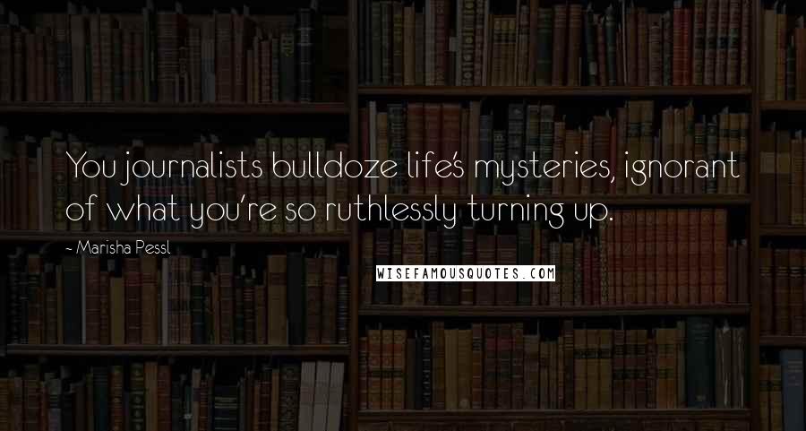 Marisha Pessl Quotes: You journalists bulldoze life's mysteries, ignorant of what you're so ruthlessly turning up.