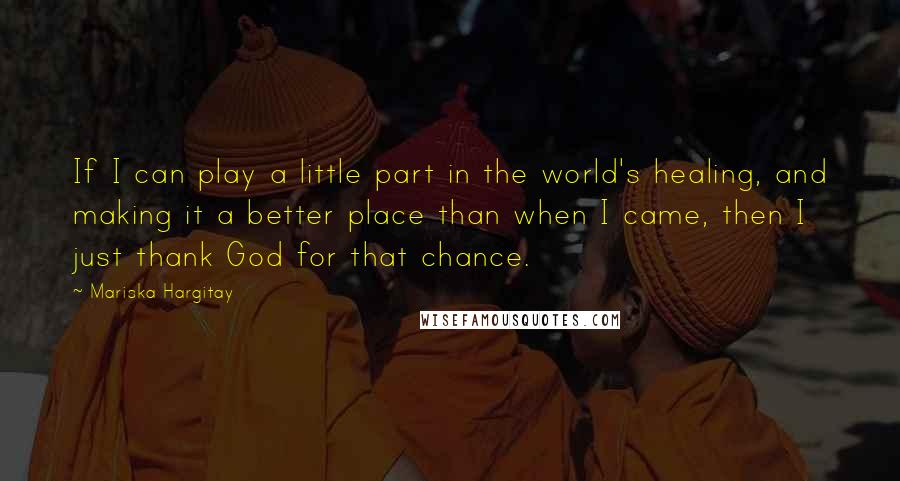 Mariska Hargitay Quotes: If I can play a little part in the world's healing, and making it a better place than when I came, then I just thank God for that chance.