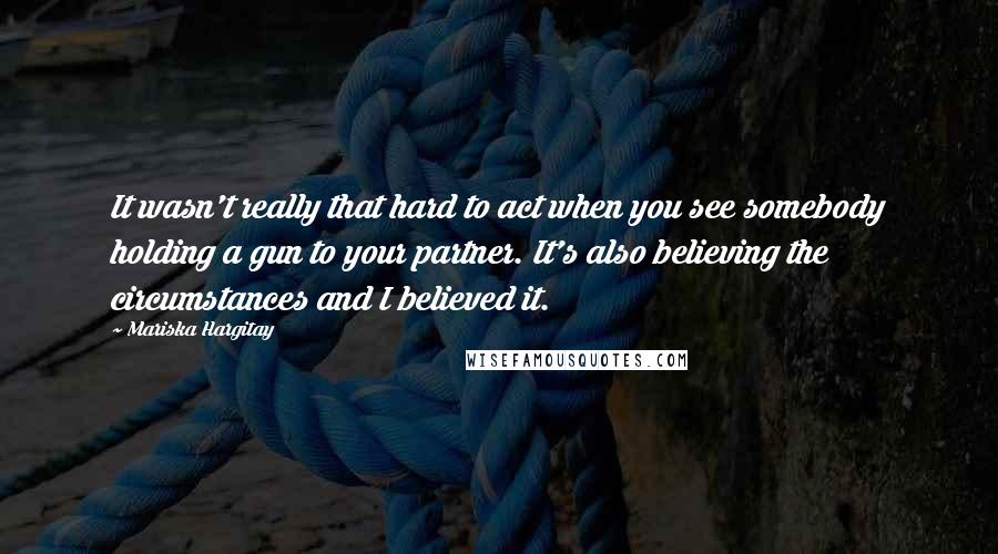 Mariska Hargitay Quotes: It wasn't really that hard to act when you see somebody holding a gun to your partner. It's also believing the circumstances and I believed it.