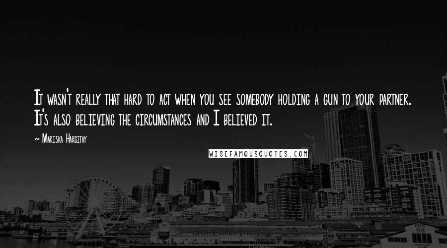 Mariska Hargitay Quotes: It wasn't really that hard to act when you see somebody holding a gun to your partner. It's also believing the circumstances and I believed it.