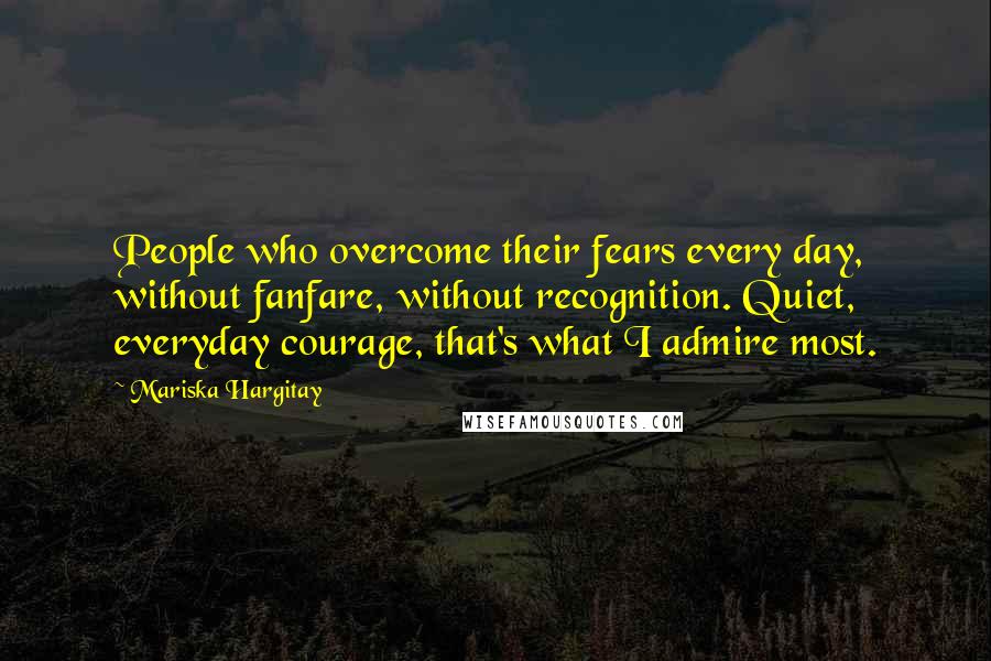 Mariska Hargitay Quotes: People who overcome their fears every day, without fanfare, without recognition. Quiet, everyday courage, that's what I admire most.