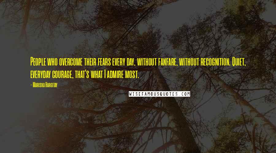 Mariska Hargitay Quotes: People who overcome their fears every day, without fanfare, without recognition. Quiet, everyday courage, that's what I admire most.