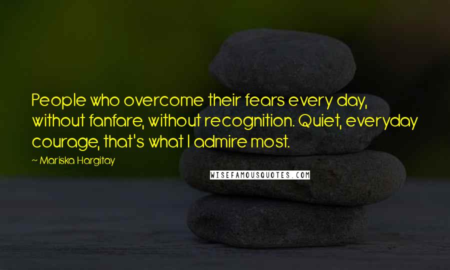 Mariska Hargitay Quotes: People who overcome their fears every day, without fanfare, without recognition. Quiet, everyday courage, that's what I admire most.