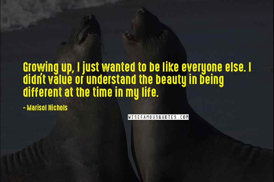 Marisol Nichols Quotes: Growing up, I just wanted to be like everyone else. I didn't value or understand the beauty in being different at the time in my life.