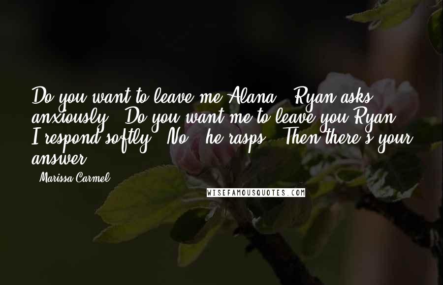 Marissa Carmel Quotes: Do you want to leave me Alana?" Ryan asks anxiously. "Do you want me to leave you Ryan?" I respond softly. "No," he rasps. "Then there's your answer.