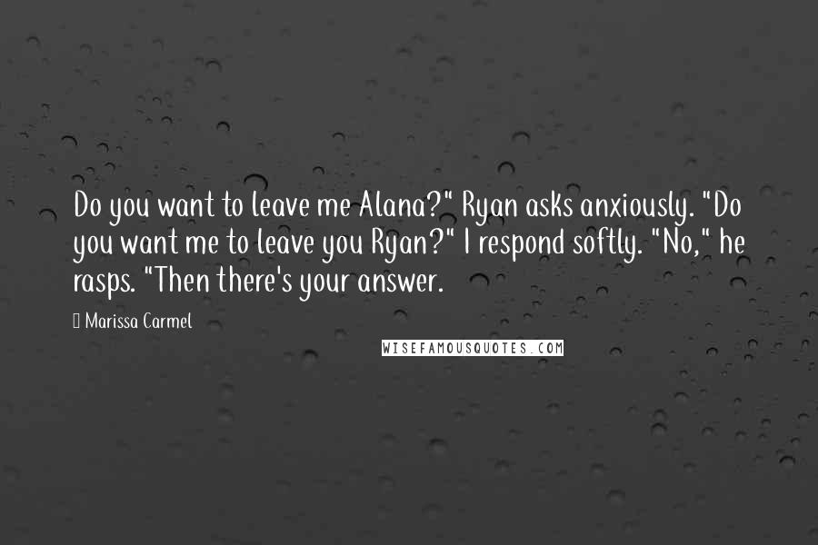 Marissa Carmel Quotes: Do you want to leave me Alana?" Ryan asks anxiously. "Do you want me to leave you Ryan?" I respond softly. "No," he rasps. "Then there's your answer.