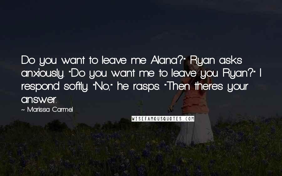 Marissa Carmel Quotes: Do you want to leave me Alana?" Ryan asks anxiously. "Do you want me to leave you Ryan?" I respond softly. "No," he rasps. "Then there's your answer.