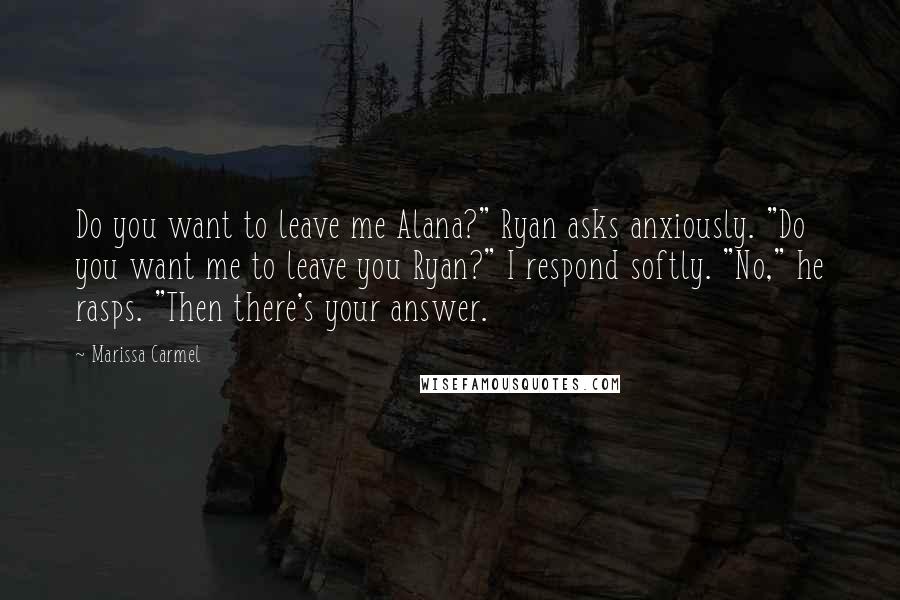 Marissa Carmel Quotes: Do you want to leave me Alana?" Ryan asks anxiously. "Do you want me to leave you Ryan?" I respond softly. "No," he rasps. "Then there's your answer.