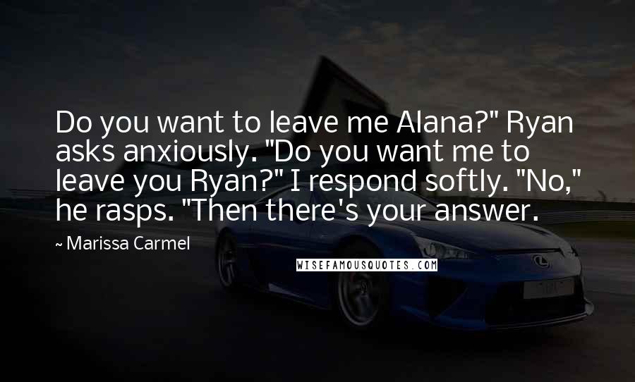 Marissa Carmel Quotes: Do you want to leave me Alana?" Ryan asks anxiously. "Do you want me to leave you Ryan?" I respond softly. "No," he rasps. "Then there's your answer.