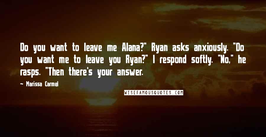 Marissa Carmel Quotes: Do you want to leave me Alana?" Ryan asks anxiously. "Do you want me to leave you Ryan?" I respond softly. "No," he rasps. "Then there's your answer.