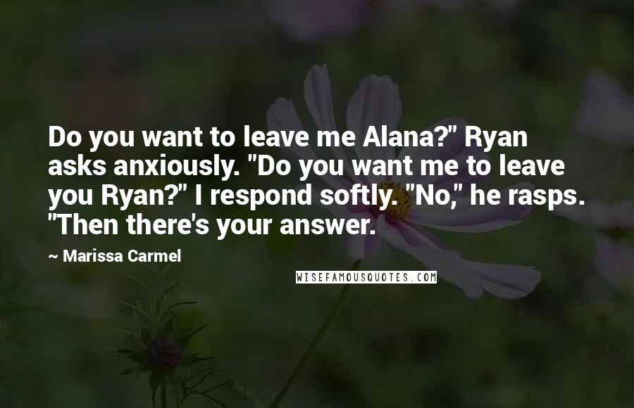 Marissa Carmel Quotes: Do you want to leave me Alana?" Ryan asks anxiously. "Do you want me to leave you Ryan?" I respond softly. "No," he rasps. "Then there's your answer.
