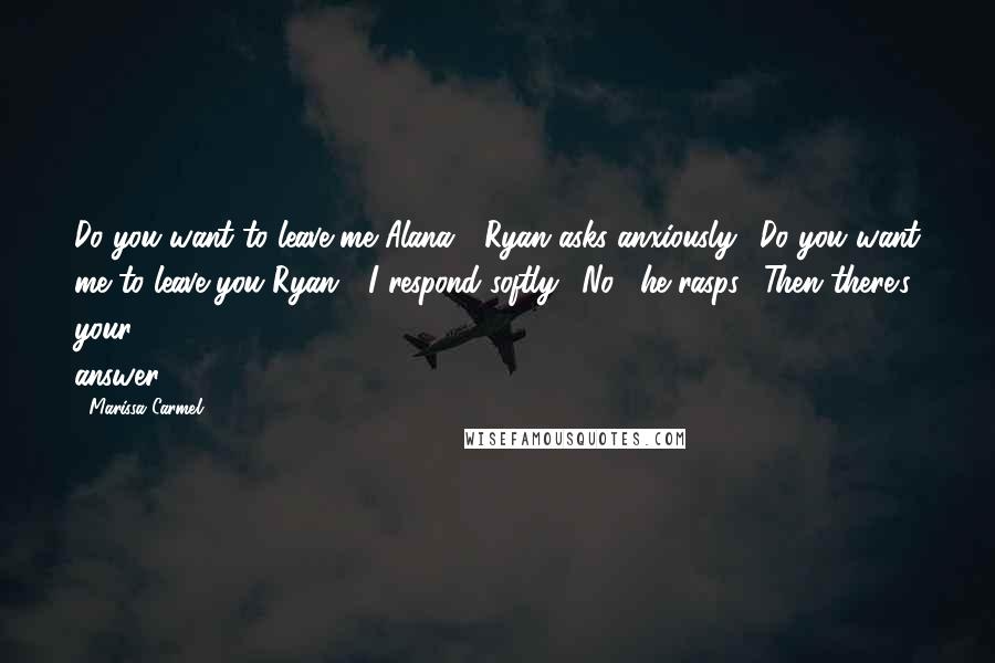 Marissa Carmel Quotes: Do you want to leave me Alana?" Ryan asks anxiously. "Do you want me to leave you Ryan?" I respond softly. "No," he rasps. "Then there's your answer.