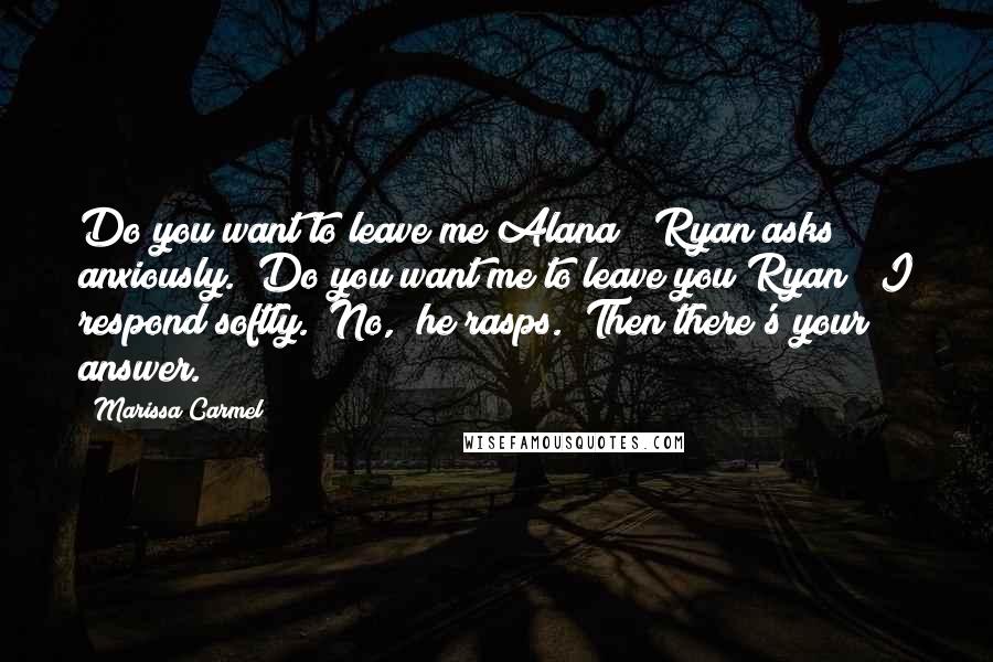 Marissa Carmel Quotes: Do you want to leave me Alana?" Ryan asks anxiously. "Do you want me to leave you Ryan?" I respond softly. "No," he rasps. "Then there's your answer.