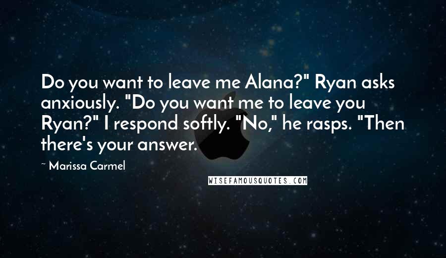 Marissa Carmel Quotes: Do you want to leave me Alana?" Ryan asks anxiously. "Do you want me to leave you Ryan?" I respond softly. "No," he rasps. "Then there's your answer.