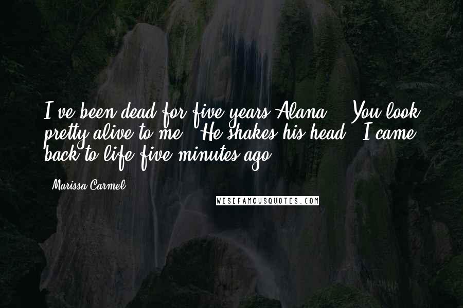 Marissa Carmel Quotes: I've been dead for five years Alana." "You look pretty alive to me." He shakes his head, "I came back to life five minutes ago.