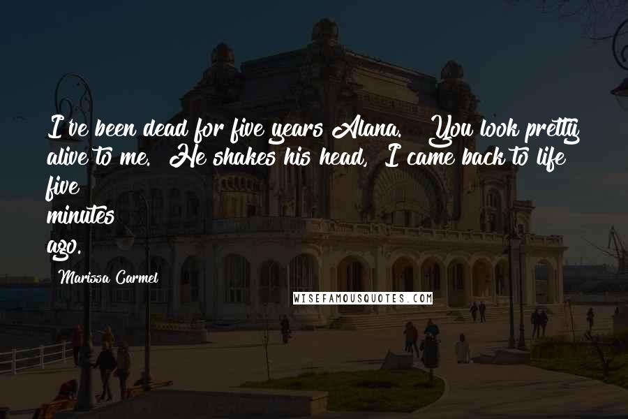 Marissa Carmel Quotes: I've been dead for five years Alana." "You look pretty alive to me." He shakes his head, "I came back to life five minutes ago.