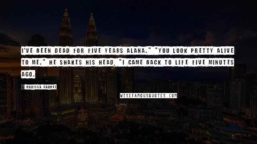 Marissa Carmel Quotes: I've been dead for five years Alana." "You look pretty alive to me." He shakes his head, "I came back to life five minutes ago.