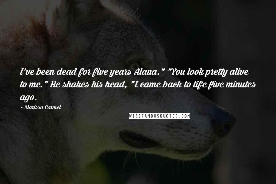 Marissa Carmel Quotes: I've been dead for five years Alana." "You look pretty alive to me." He shakes his head, "I came back to life five minutes ago.