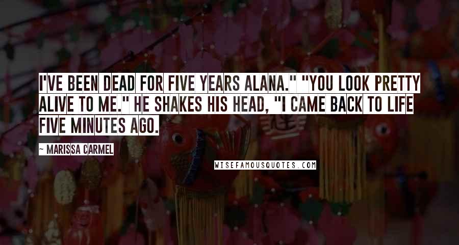 Marissa Carmel Quotes: I've been dead for five years Alana." "You look pretty alive to me." He shakes his head, "I came back to life five minutes ago.