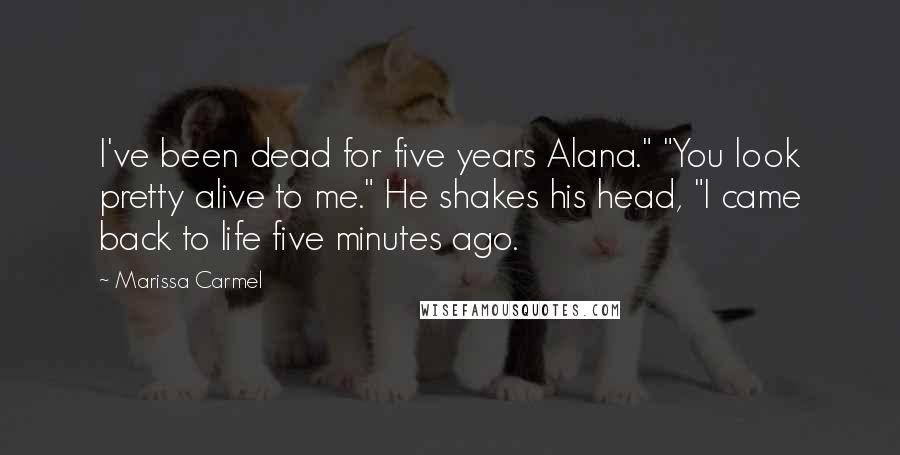 Marissa Carmel Quotes: I've been dead for five years Alana." "You look pretty alive to me." He shakes his head, "I came back to life five minutes ago.