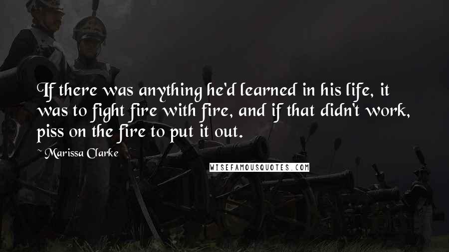 Marissa Clarke Quotes: If there was anything he'd learned in his life, it was to fight fire with fire, and if that didn't work, piss on the fire to put it out.