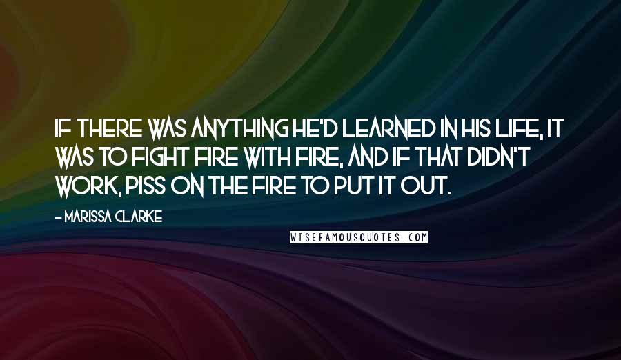 Marissa Clarke Quotes: If there was anything he'd learned in his life, it was to fight fire with fire, and if that didn't work, piss on the fire to put it out.