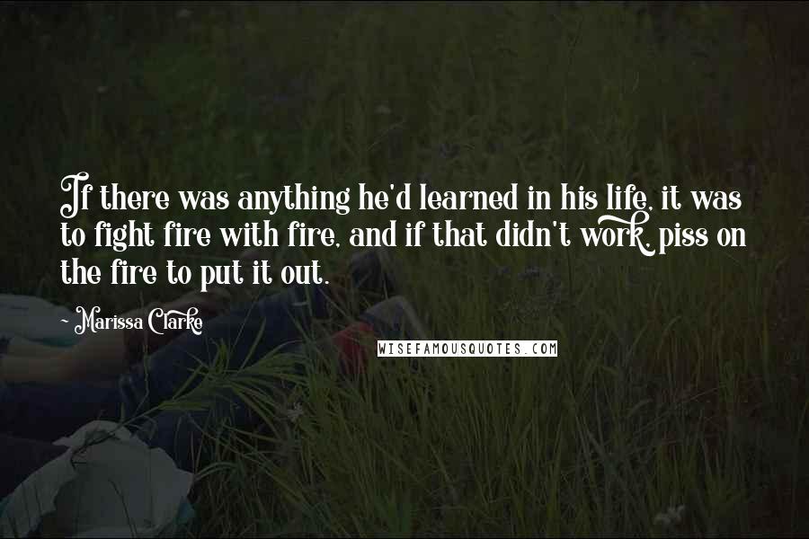 Marissa Clarke Quotes: If there was anything he'd learned in his life, it was to fight fire with fire, and if that didn't work, piss on the fire to put it out.