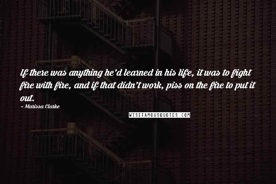 Marissa Clarke Quotes: If there was anything he'd learned in his life, it was to fight fire with fire, and if that didn't work, piss on the fire to put it out.