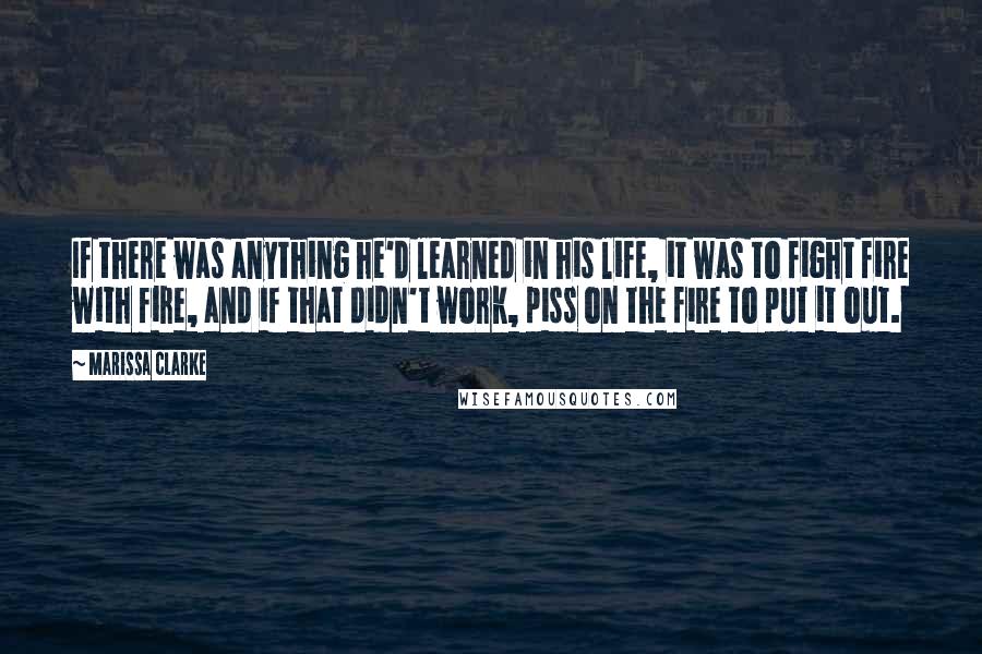 Marissa Clarke Quotes: If there was anything he'd learned in his life, it was to fight fire with fire, and if that didn't work, piss on the fire to put it out.