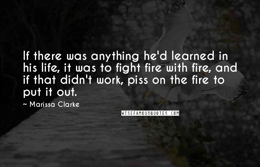 Marissa Clarke Quotes: If there was anything he'd learned in his life, it was to fight fire with fire, and if that didn't work, piss on the fire to put it out.