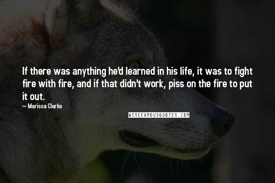 Marissa Clarke Quotes: If there was anything he'd learned in his life, it was to fight fire with fire, and if that didn't work, piss on the fire to put it out.