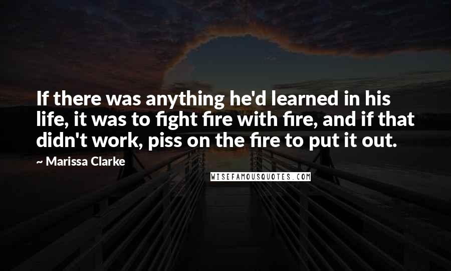 Marissa Clarke Quotes: If there was anything he'd learned in his life, it was to fight fire with fire, and if that didn't work, piss on the fire to put it out.