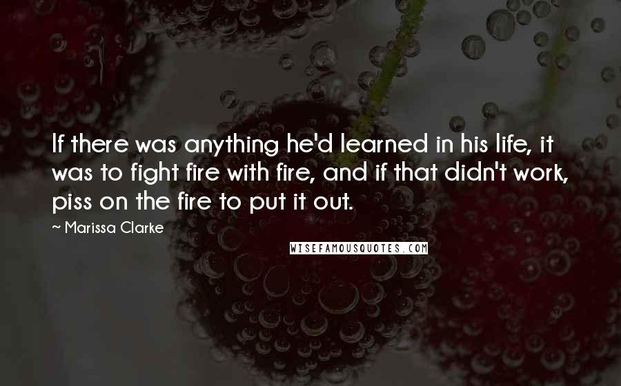 Marissa Clarke Quotes: If there was anything he'd learned in his life, it was to fight fire with fire, and if that didn't work, piss on the fire to put it out.