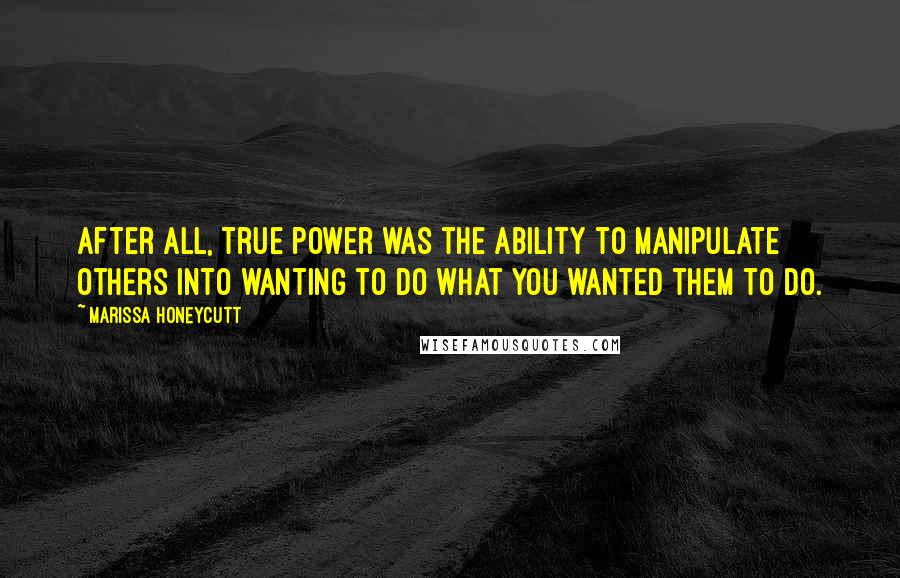 Marissa Honeycutt Quotes: After all, true power was the ability to manipulate others into wanting to do what you wanted them to do.