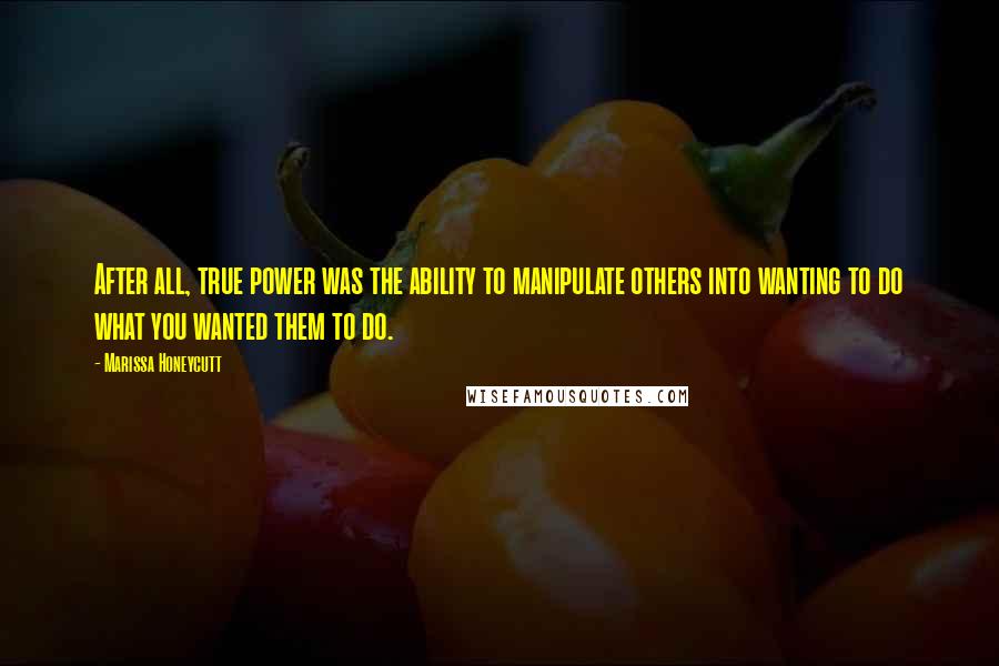 Marissa Honeycutt Quotes: After all, true power was the ability to manipulate others into wanting to do what you wanted them to do.