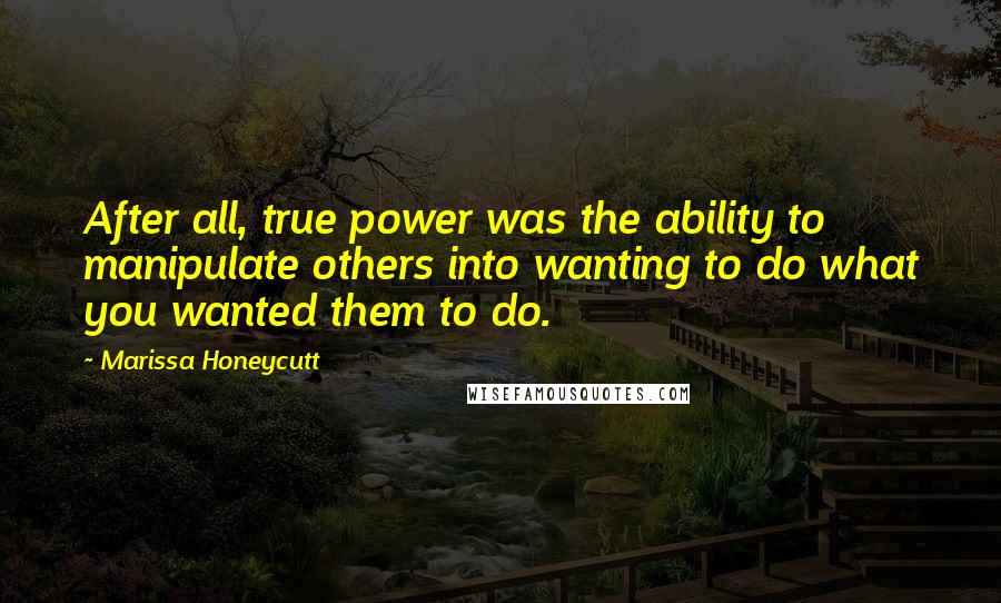 Marissa Honeycutt Quotes: After all, true power was the ability to manipulate others into wanting to do what you wanted them to do.