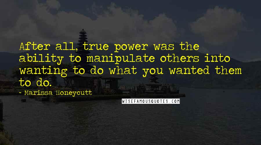 Marissa Honeycutt Quotes: After all, true power was the ability to manipulate others into wanting to do what you wanted them to do.