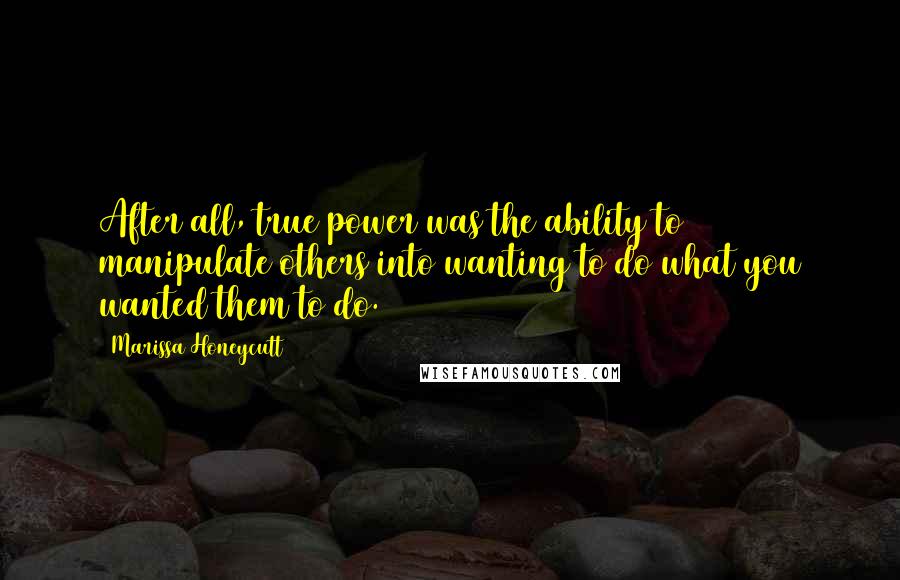 Marissa Honeycutt Quotes: After all, true power was the ability to manipulate others into wanting to do what you wanted them to do.