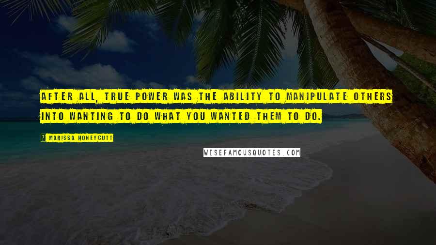 Marissa Honeycutt Quotes: After all, true power was the ability to manipulate others into wanting to do what you wanted them to do.