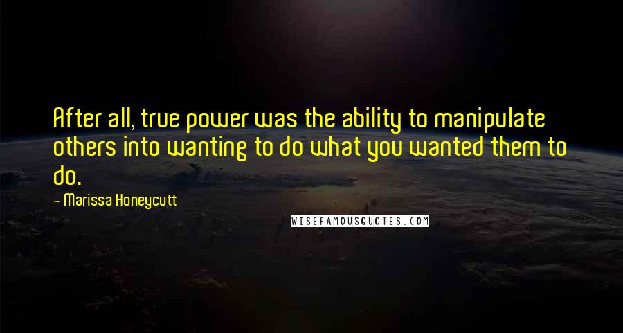 Marissa Honeycutt Quotes: After all, true power was the ability to manipulate others into wanting to do what you wanted them to do.