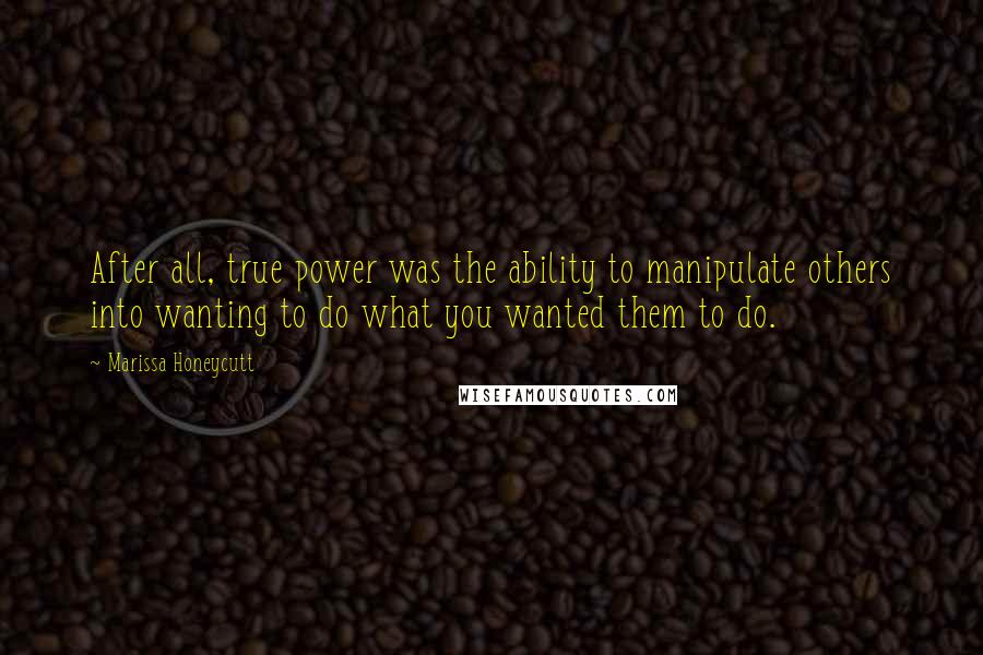 Marissa Honeycutt Quotes: After all, true power was the ability to manipulate others into wanting to do what you wanted them to do.