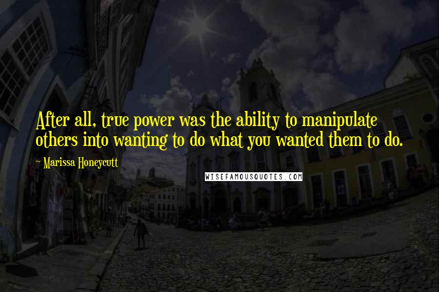 Marissa Honeycutt Quotes: After all, true power was the ability to manipulate others into wanting to do what you wanted them to do.