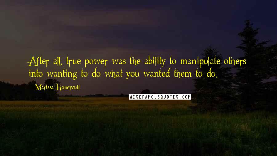 Marissa Honeycutt Quotes: After all, true power was the ability to manipulate others into wanting to do what you wanted them to do.