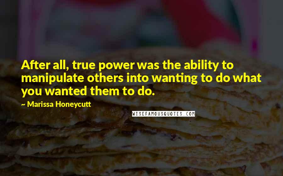 Marissa Honeycutt Quotes: After all, true power was the ability to manipulate others into wanting to do what you wanted them to do.