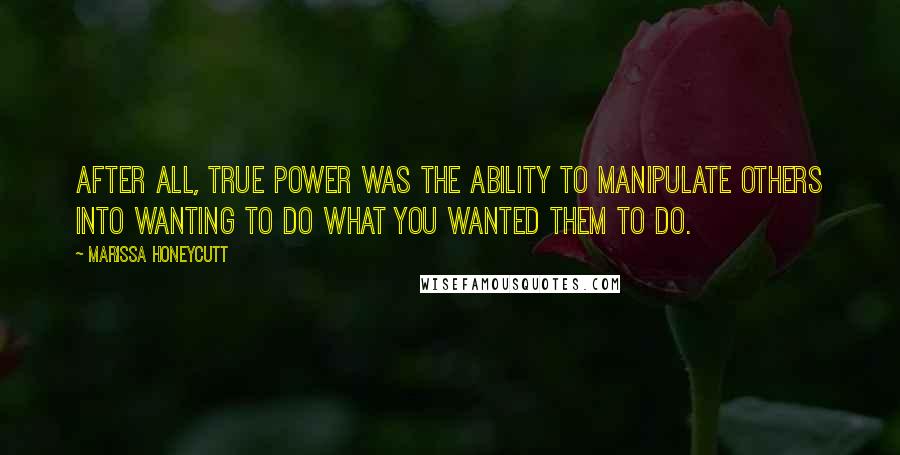 Marissa Honeycutt Quotes: After all, true power was the ability to manipulate others into wanting to do what you wanted them to do.