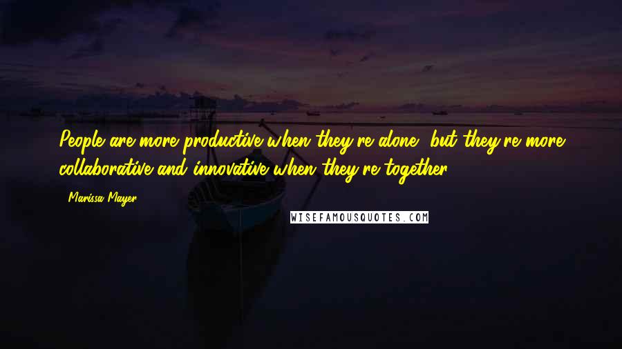 Marissa Mayer Quotes: People are more productive when they're alone, but they're more collaborative and innovative when they're together.