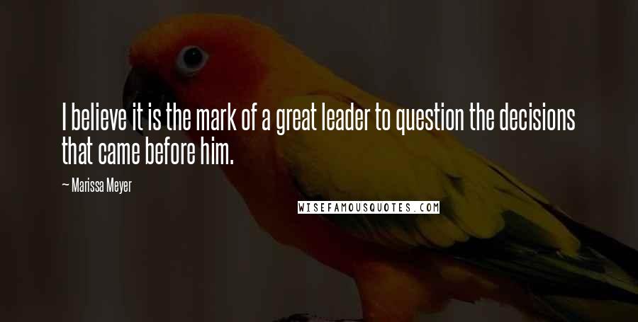 Marissa Meyer Quotes: I believe it is the mark of a great leader to question the decisions that came before him.