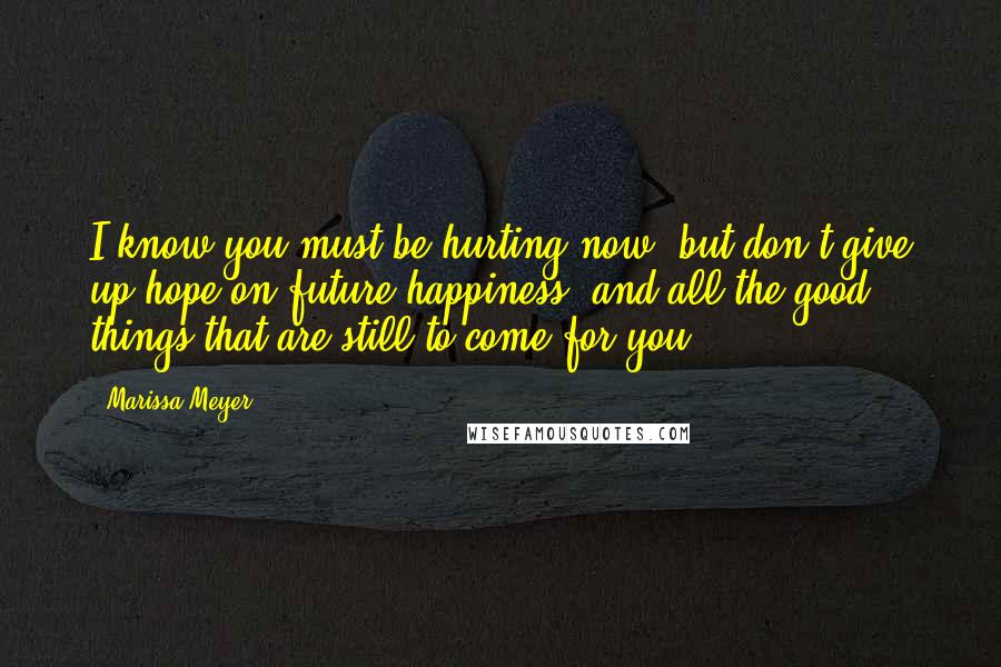 Marissa Meyer Quotes: I know you must be hurting now, but don't give up hope on future happiness, and all the good things that are still to come for you.