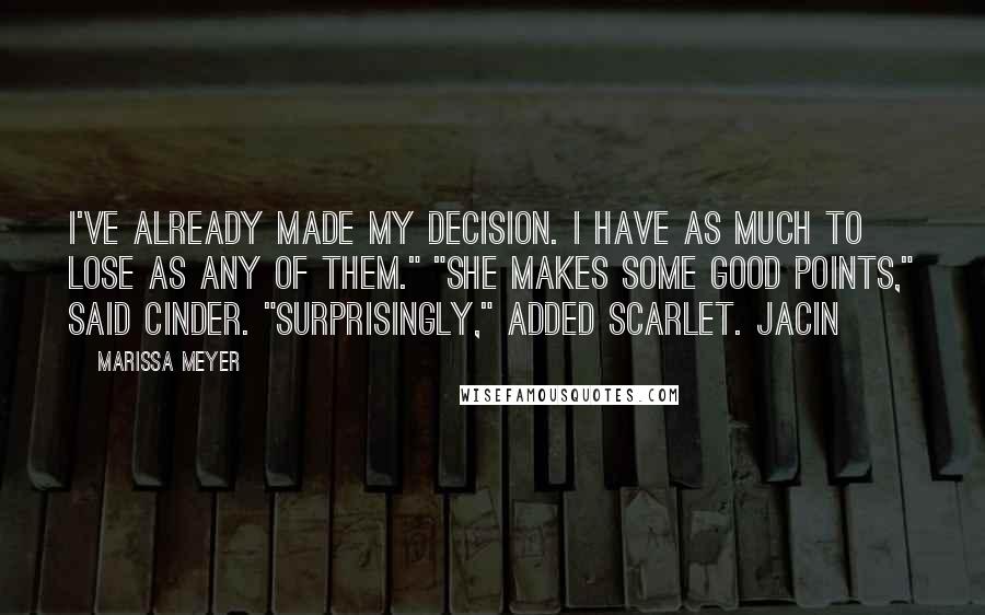 Marissa Meyer Quotes: I've already made my decision. I have as much to lose as any of them." "She makes some good points," said Cinder. "Surprisingly," added Scarlet. Jacin