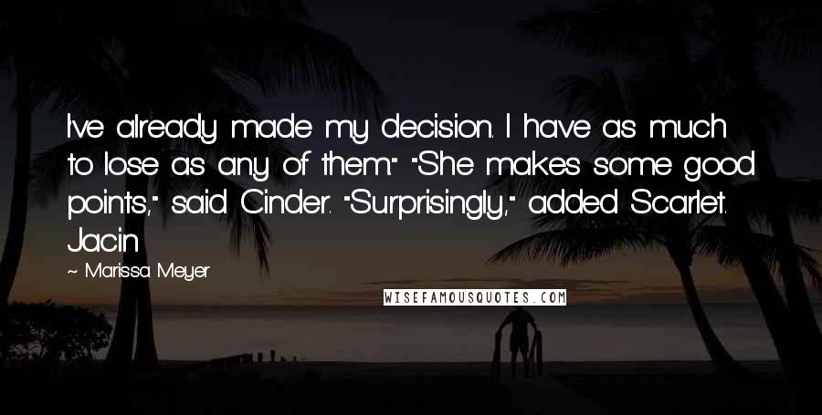 Marissa Meyer Quotes: I've already made my decision. I have as much to lose as any of them." "She makes some good points," said Cinder. "Surprisingly," added Scarlet. Jacin